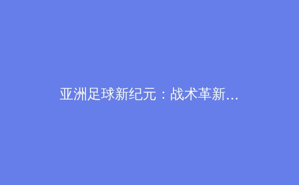 亚洲足球新纪元：战术革新与青训体系如何重塑竞争格局 - 2