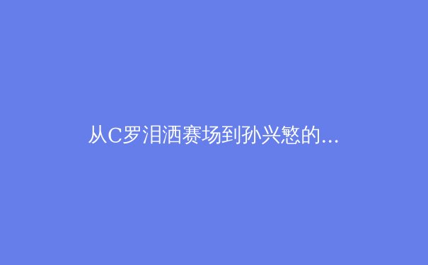 从C罗泪洒赛场到孙兴慜的沉默：亚洲与欧洲足球的文化碰撞与未来之路 - 4
