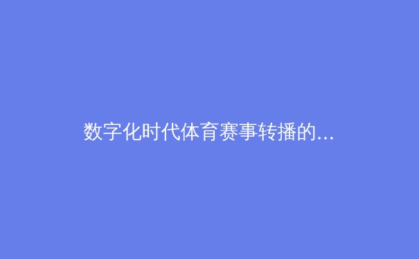 数字化时代体育赛事转播的变革：从传统电视到流媒体平台的竞技场迁移 - 4